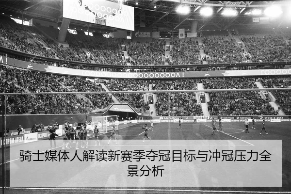 骑士媒体人解读新赛季夺冠目标与冲冠压力全景分析（WanmeiSports）